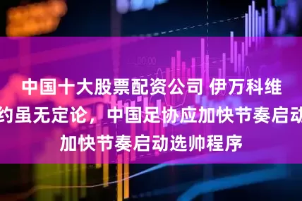 中国十大股票配资公司 伊万科维奇是否解约虽无定论，中国足协应加快节奏启动选帅程序