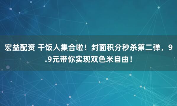 宏益配资 干饭人集合啦！封面积分秒杀第二弹，9.9元带你实现双色米自由！