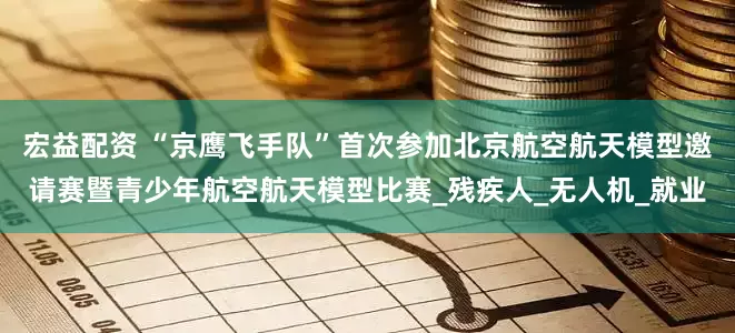宏益配资 “京鹰飞手队”首次参加北京航空航天模型邀请赛暨青少年航空航天模型比赛_残疾人_无人机_就业