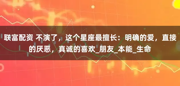 联富配资 不演了，这个星座最擅长：明确的爱，直接的厌恶，真诚的喜欢_朋友_本能_生命