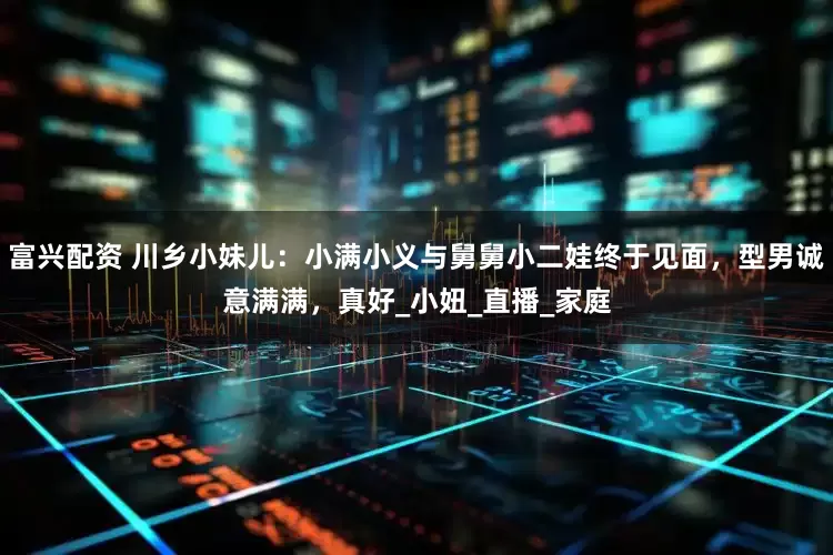 富兴配资 川乡小妹儿：小满小义与舅舅小二娃终于见面，型男诚意满满，真好_小妞_直播_家庭