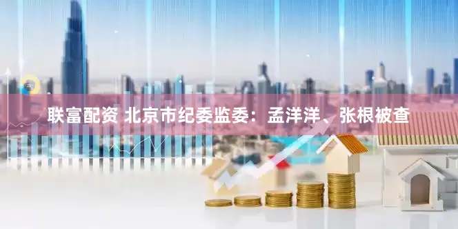 联富配资 北京市纪委监委：孟洋洋、张根被查