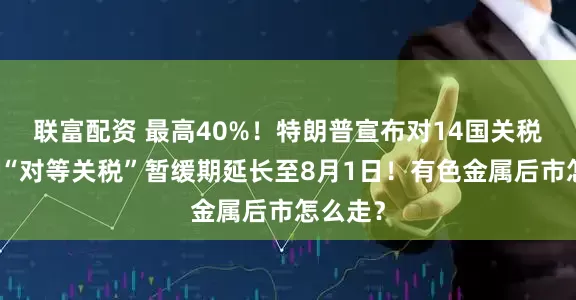 联富配资 最高40%！特朗普宣布对14国关税税率！“对等关税”暂缓期延长至8月1日！有色金属后市怎么走？