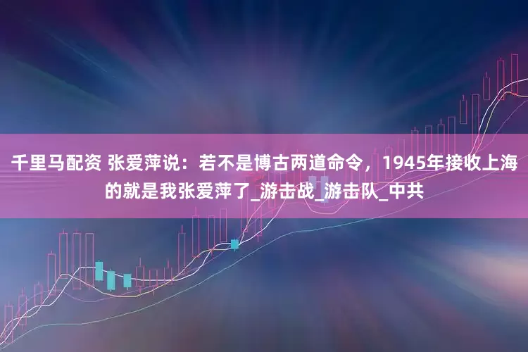 千里马配资 张爱萍说：若不是博古两道命令，1945年接收上海的就是我张爱萍了_游击战_游击队_中共