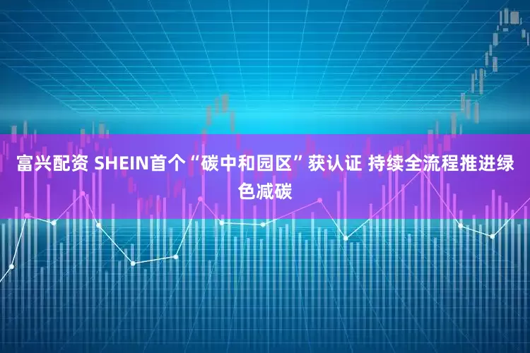 富兴配资 SHEIN首个“碳中和园区”获认证 持续全流程推进绿色减碳