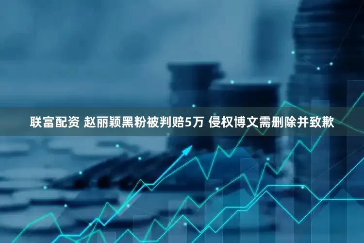 联富配资 赵丽颖黑粉被判赔5万 侵权博文需删除并致歉