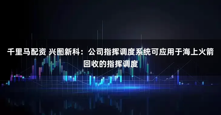 千里马配资 兴图新科：公司指挥调度系统可应用于海上火箭回收的指挥调度