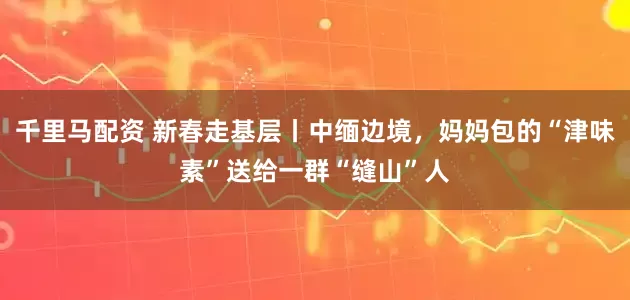 千里马配资 新春走基层丨中缅边境，妈妈包的“津味素”送给一群“缝山”人